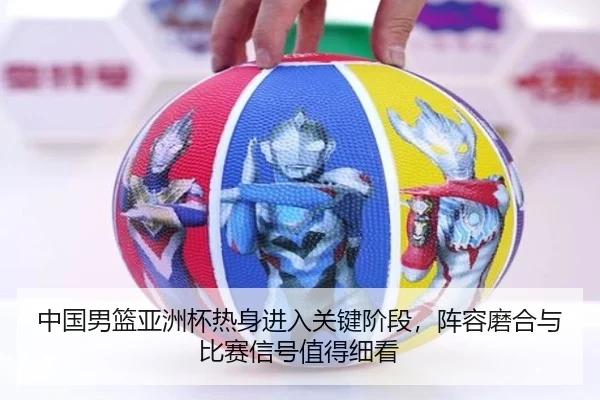 中国男篮亚洲杯热身进入关键阶段，阵容磨合与比赛信号值得细看